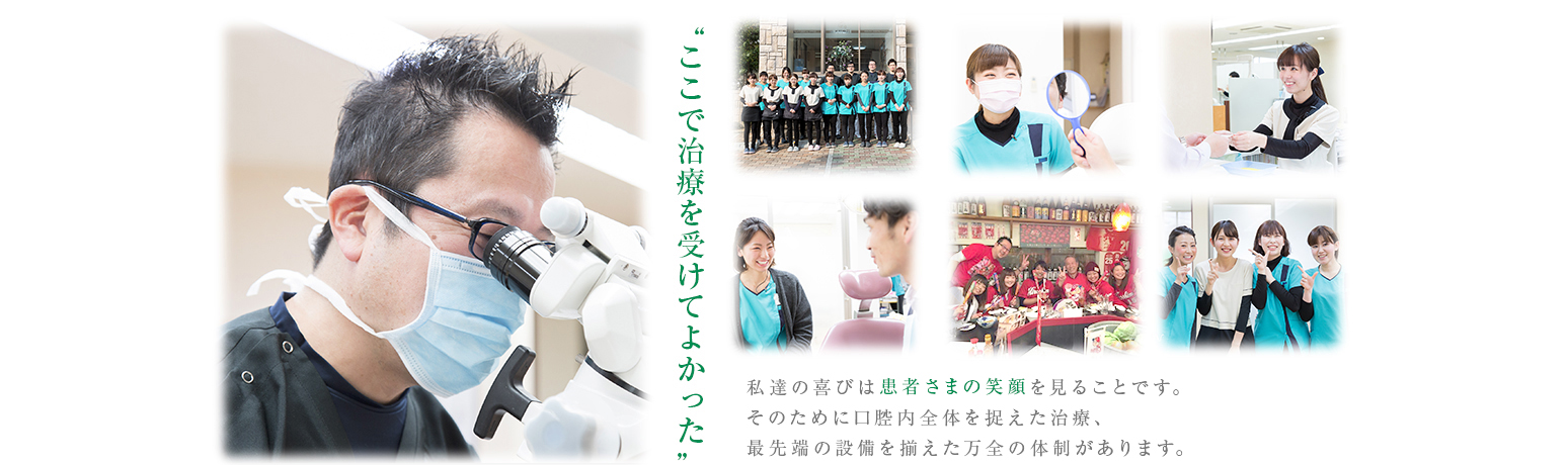 “ここで治療を受けてよかった”私達の喜びは患者さまの笑顔を見ることですそのために口腔内全体を捉えた治療、最先端の設備を揃えた万全の体制があります。
