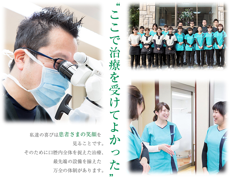 “ここで治療を受けてよかった”私達の喜びは患者さまの笑顔を見ることですそのために口腔内全体を捉えた治療、最先端の設備を揃えた万全の体制があります。
